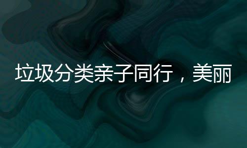 垃圾分类亲子同行，美丽城镇你我共建 镇共激发美丽城镇建设活力