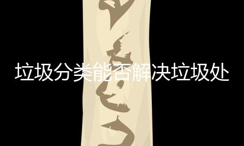 垃圾分类能否解决垃圾处理问题？ 处理减少垃圾最终处置量
