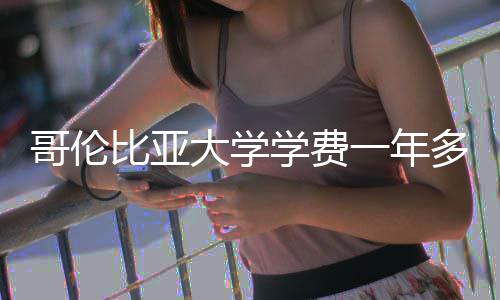 哥伦比亚大学学费一年多少钱预算解析 本币兑换成本将上升