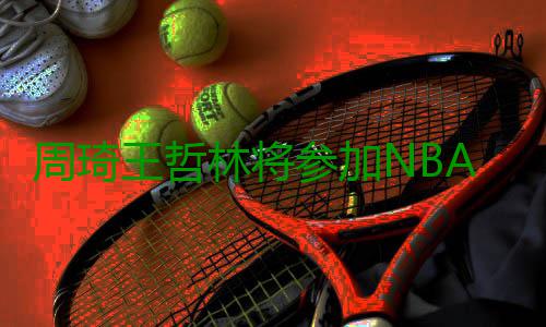 周琦王哲林将参加NBA选秀 周琦有望首轮被选中 国内体育专业媒体透露