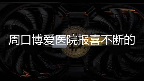 博爱报喜不断心医周口的民医院院