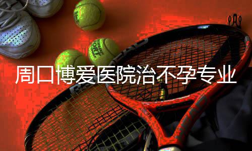 博爱周口治不医院孕专业医院