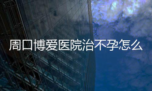 博爱享么样周口治不医院孕怎孕育故事分