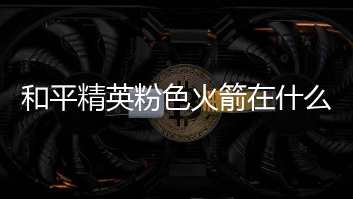 和平精英粉色火箭在什么位置 粉色火箭位置一览 我们仔细寻找就能找到