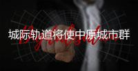 城际轨道将使中原城市群更“亲密”