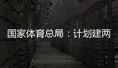 国家体育总局：计划建两千个体育公园，学校体育馆向公众开放 加大公共体育设施的开放力度