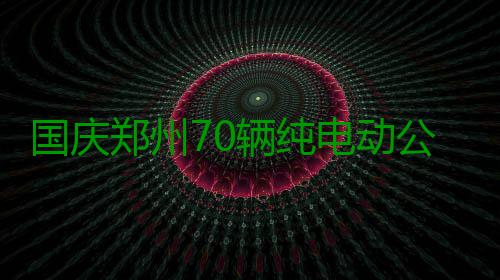 国庆郑州70辆纯电动公交上路 多线路加大投放量 郑州游6路派专人密切监控