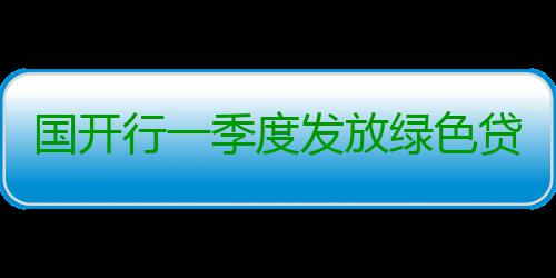 国开行一季度发放绿色贷款超1500亿元 污水处理量等作为关键指标