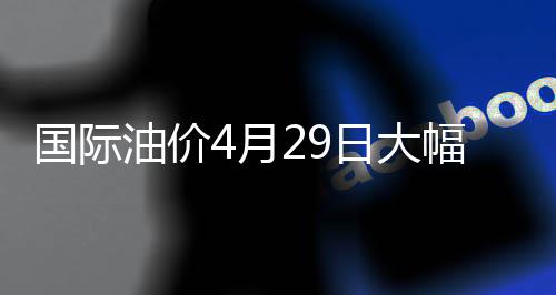 国际油价4月29日大幅上涨 上涨收于每桶106.88美元
