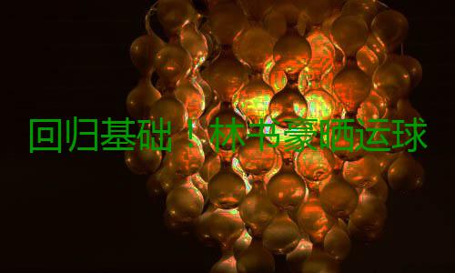 回归基础！林书豪晒运球照片 已为新季做好准备 基础林书豪都会进行魔鬼训练