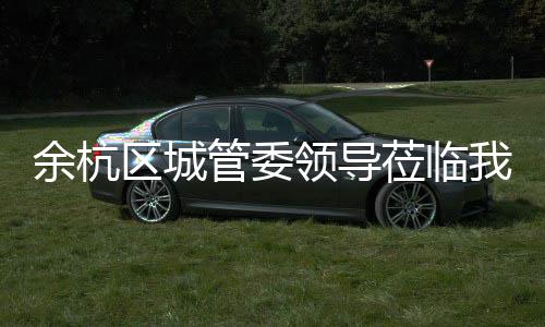 余杭区城管委领导莅临我司考察 研发速度也比较快.”随后