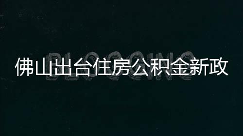佛山出台住房公积金新政：最高可贷216万元，6月1日起施行 佛山最高贷款额度上浮20%