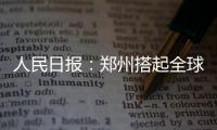 人民日报：郑州搭起全球枢纽航线网