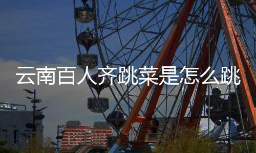 云南百人齐跳菜是怎么跳的？为什么跳菜可以进非遗名单？ 百人吸引了数万游客参与