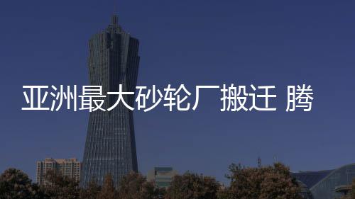 亩开腾地最大州7厂搬亚洲近8建郑迁 砂轮