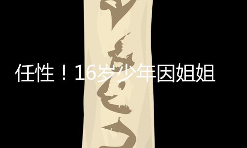 下跳任性让玩亡河溺因姐 一姐不气之6岁少年手机