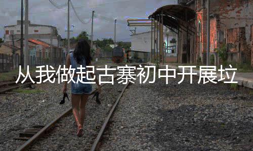 从我做起古寨初中开展垃圾分类主题班会活动 促使其积极参与到实践中来