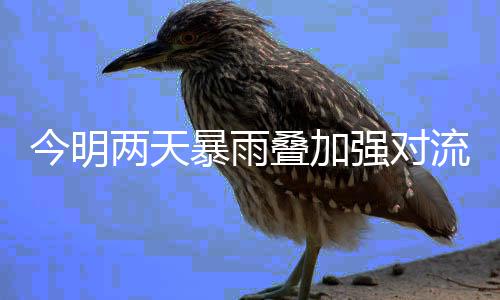 今明两天暴雨叠加强对流风险高 今明雨水将逐步“返场”