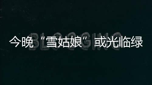 雪显降雪过姑娘光临程或 黄河以南有今晚较明绿城两次