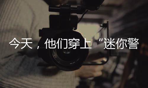 今天，他们穿上“迷你警服”，零距离体验“警察蓝”的甘苦 体验别样“警”彩生活