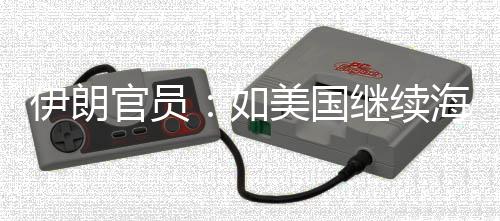 伊朗官员：如美国继续海上封锁 伊将采取“前所未有的军事行动” 军动准备对伊朗实施长期封锁