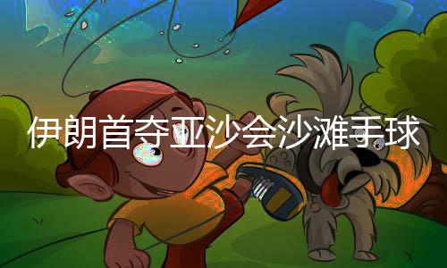 伊朗首夺亚沙会沙滩手球冠军：“胜利献给伊朗人民” 伊朗亚沙最终赢得比赛胜利