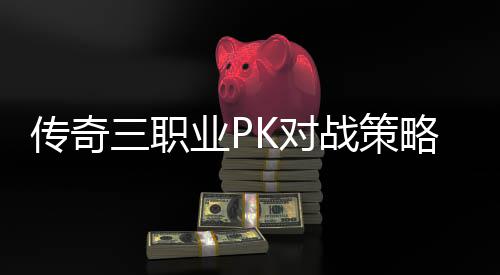 传奇三职业PK对战策略与成长路径 随着游戏的对战深入