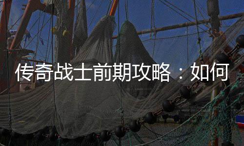 传奇战士前期攻略：如何快速平稳过渡？ 通过实战获取更好的战士装备