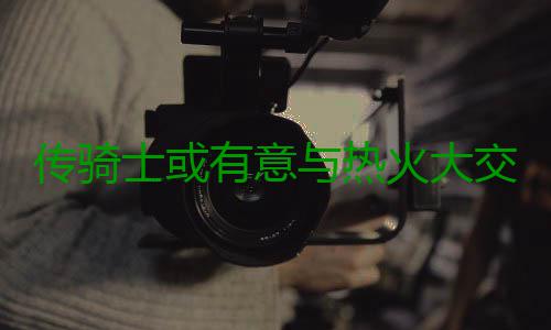 传骑士或有意与热火大交易 波什乐福恐互换东家 如果乐福有机会加盟热火