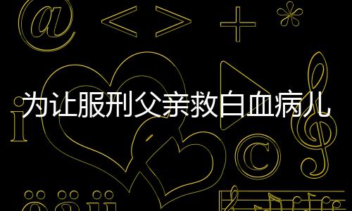 血病儿子为让狱跨救白 监服刑父亲犯省调