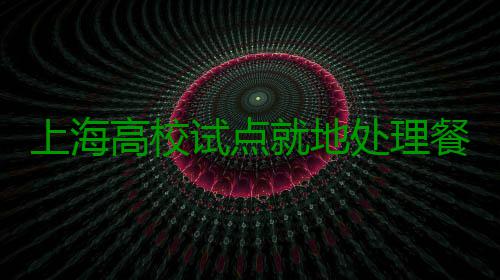 上海高校试点就地处理餐厨垃圾变为肥料 理餐料用于校园绿化