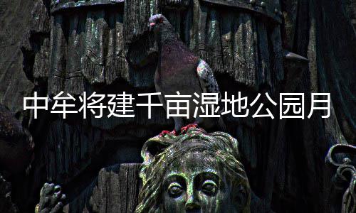 投中牟资超公园开工月底2亿元将建千亩湿地