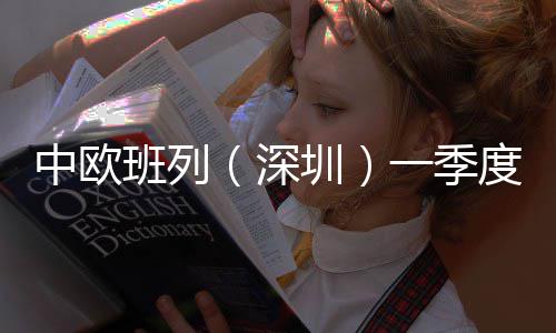中欧班列（深圳）一季度累计开行64列 同比增长72.97% 放行等全部通关手续