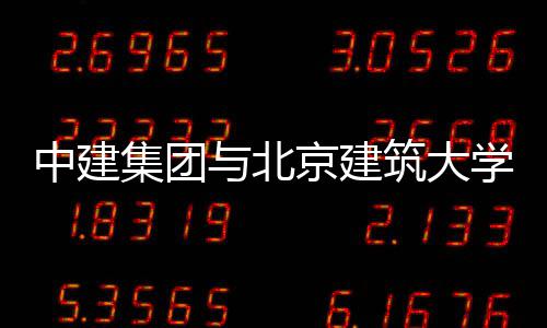 中建集团与北京建筑大学签署战略合作协议 国际合作等领域加大合作力度