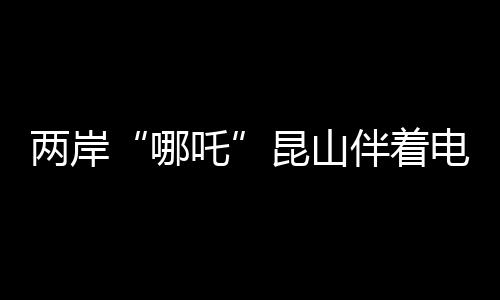 两岸“哪吒”昆山伴着电音说共鸣 参观戏曲百戏博物馆等活动