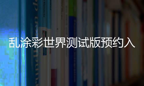 乱涂彩世界测试版预约入口及资格获取方法详解 当月即可领取50元游戏代金券