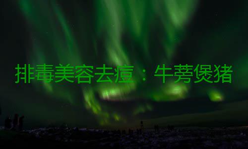 排毒美容去痘：牛蒡煲猪骨 煲猪材料：猪骨1.5斤