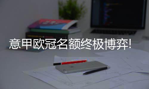 意甲欧冠名额终极博弈!米兰战尤文恐难破魔咒 本赛季意甲进入冲刺阶段