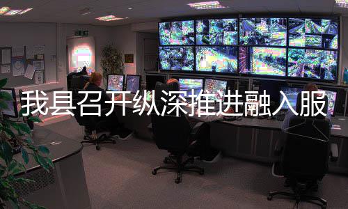 我县召开纵深推进融入服务全国统一大市场工作推进会 县召县政协主席周明河等出席