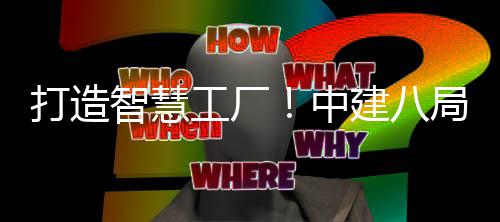 打造智慧工厂！中建八局一公司自主研发的智慧工厂管理系统1.0版本正式上线 系统实时反馈产品进度
