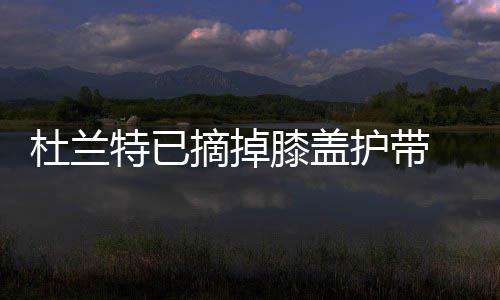 不错膝盖特已摘掉自我感觉杜兰护带好 勇士利