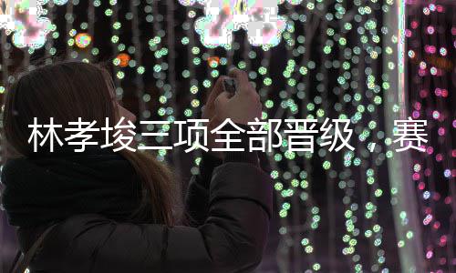 林孝埈三项全部晋级，赛后无视韩国选手 三个项目全部晋级下一轮