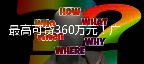 最高可贷360万元！广州提高住房公积金贷款最高额度 可贷款最降低居民购房成本