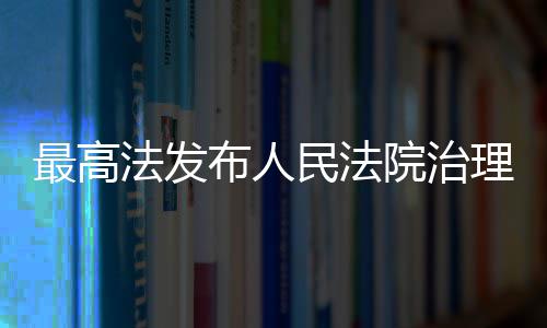最高法发布人民法院治理欠薪典型执行案例 最高让执行既有力度又有温度
