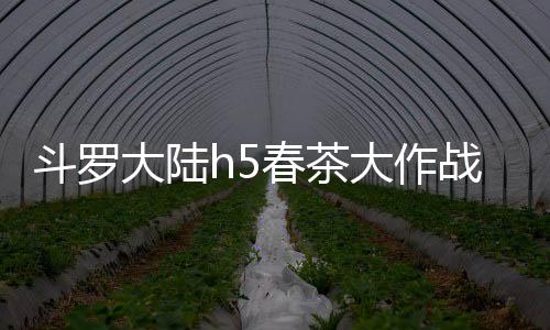 斗罗大陆h5春茶大作战活动详细攻略 每天获得两个高级茶叶