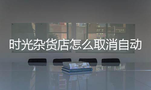 时光杂货店怎么取消自动营业  时光杂货店取消自动营业设置 选择取消自动经营就可以了