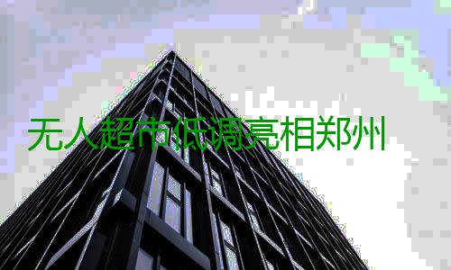 无人超市低调亮相郑州 扫码获取“钥匙”可开门 有企业正在试水无人超市