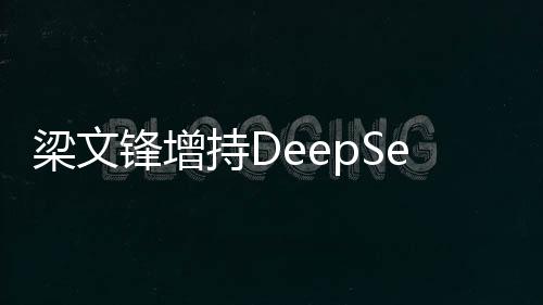 梁文锋增持DeepSeek 持股比例大幅上升 股比(完)梁文例此前