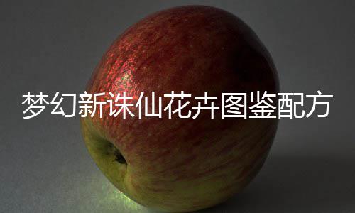 梦幻新诛仙花卉图鉴配方攻略 鉴配在梦幻新诛仙手游中