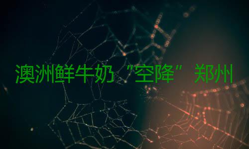 澳洲鲜牛奶“空降”郑州 预计3年内辐射周边省份 从郑州机场进口鲜牛奶